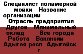 Специалист полимерной мойки › Название организации ­ Fast and Shine › Отрасль предприятия ­ Другое › Минимальный оклад ­ 1 - Все города Работа » Вакансии   . Адыгея респ.,Адыгейск г.